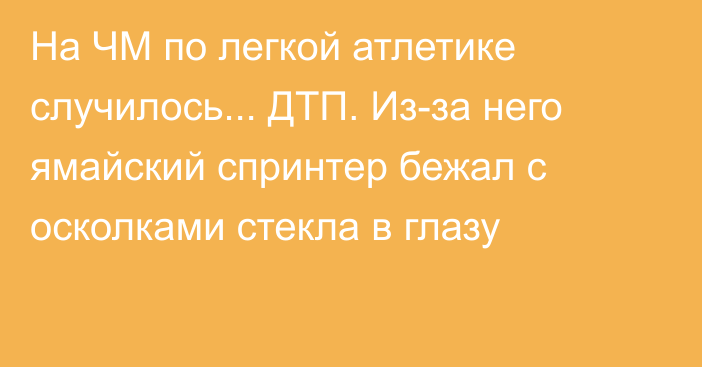 На ЧМ по легкой атлетике случилось... ДТП. Из-за него ямайский спринтер бежал с осколками стекла в глазу