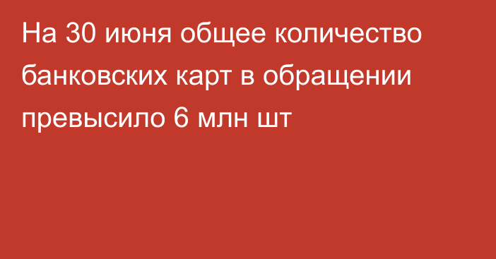 На 30 июня общее количество банковских карт в обращении превысило 6 млн шт