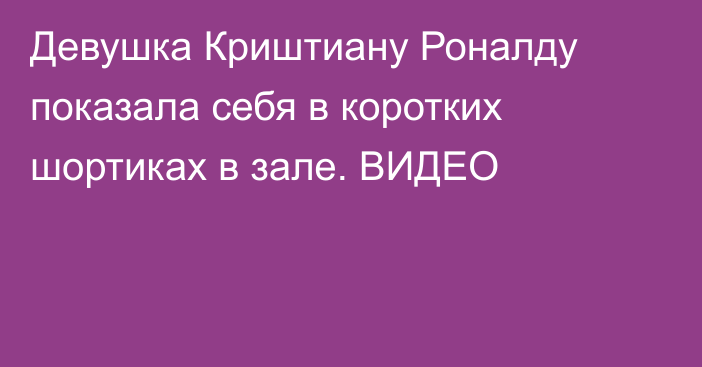 Девушка Криштиану Роналду показала себя в коротких шортиках в зале. ВИДЕО