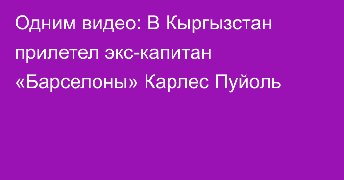 Одним видео: В Кыргызстан прилетел экс-капитан «Барселоны» Карлес Пуйоль