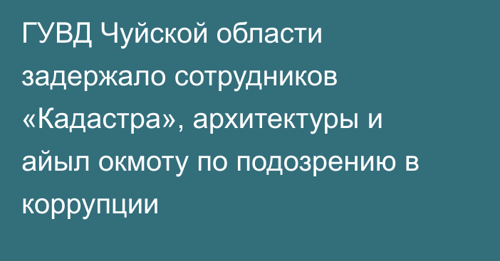 ГУВД Чуйской области задержало сотрудников «Кадастра», архитектуры и айыл окмоту по подозрению в коррупции