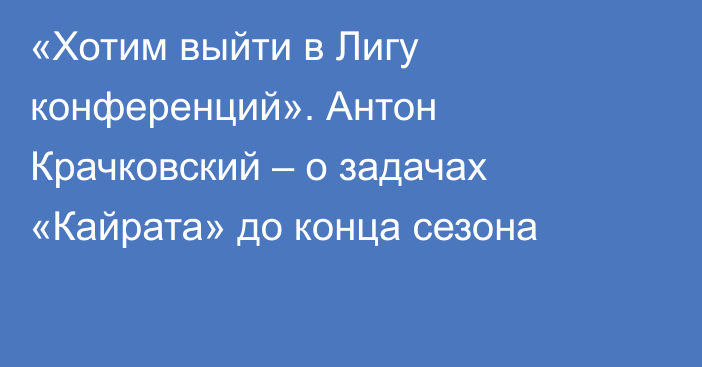 «Хотим выйти в Лигу конференций». Антон Крачковский – о задачах «Кайрата» до конца сезона