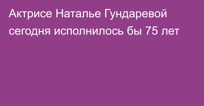 Актрисе Наталье Гундаревой сегодня исполнилось бы 75 лет