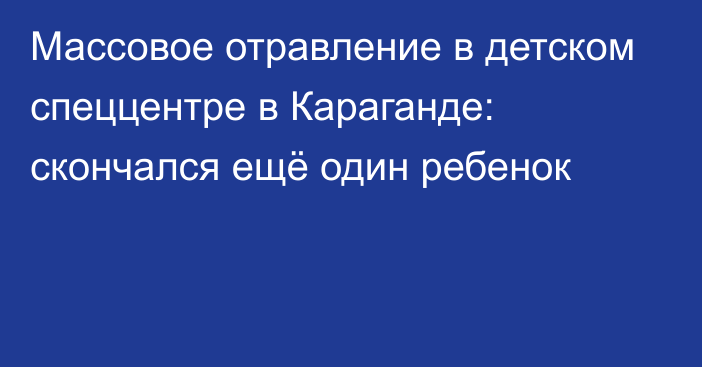 Массовое отравление в детском спеццентре в Караганде: скончался ещё один ребенок