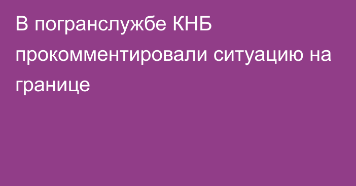 В погранслужбе КНБ прокомментировали ситуацию на границе