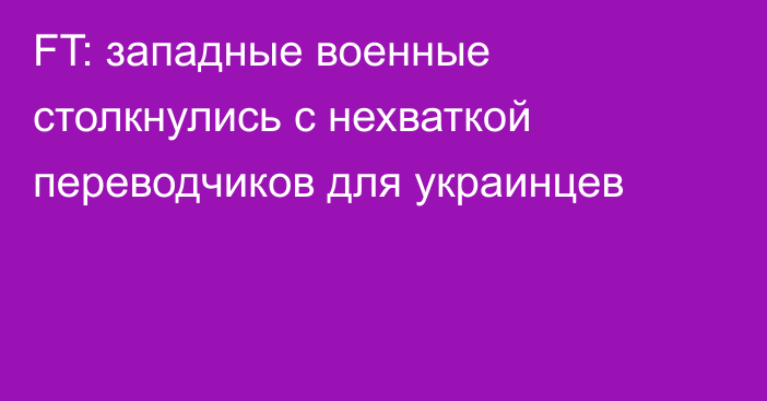 FT: западные военные столкнулись с нехваткой переводчиков для украинцев