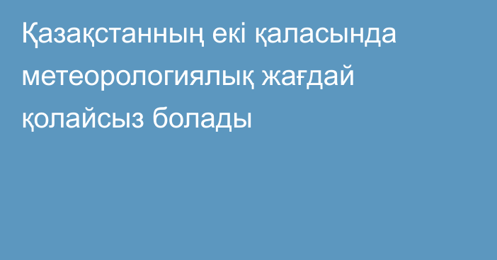 Қазақстанның екі қаласында метеорологиялық жағдай қолайсыз болады