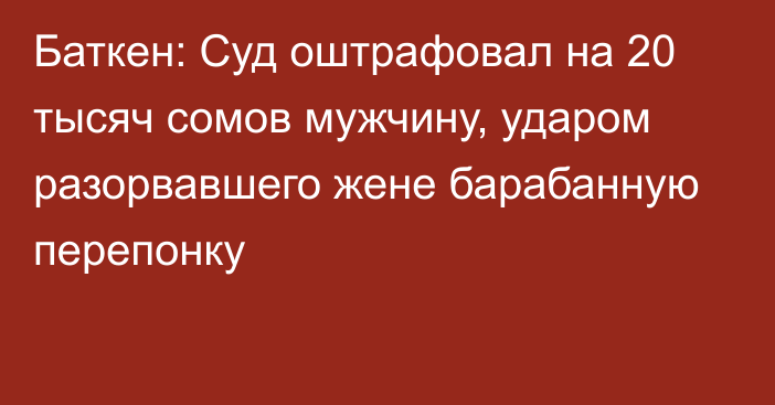 Баткен: Суд оштрафовал на 20 тысяч сомов мужчину, ударом разорвавшего жене барабанную перепонку