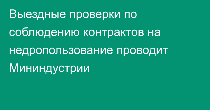 Выездные проверки по соблюдению контрактов на недропользование проводит Мининдустрии