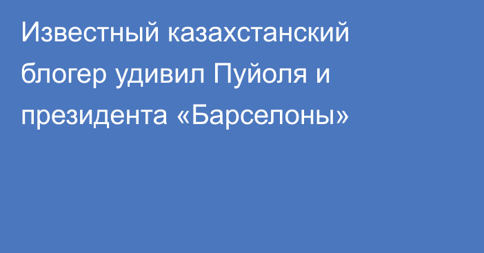 Известный казахстанский блогер удивил Пуйоля и президента «Барселоны»