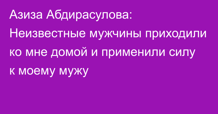 Азиза Абдирасулова: Неизвестные мужчины приходили ко мне домой и применили силу к моему мужу