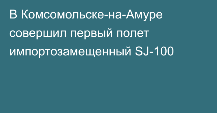 В Комсомольске-на-Амуре совершил первый полет импортозамещенный SJ-100