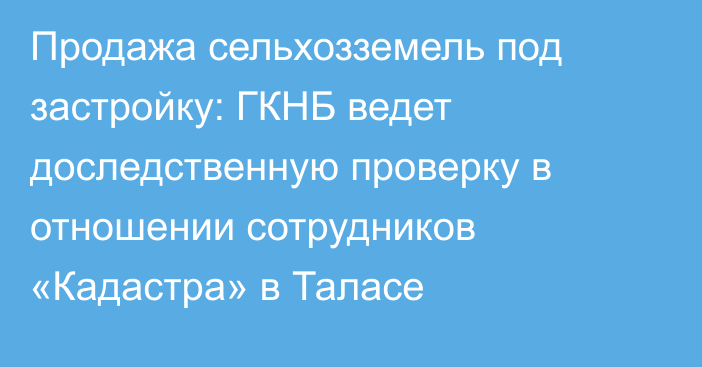 Продажа сельхозземель под застройку: ГКНБ ведет доследственную проверку в отношении сотрудников «Кадастра» в Таласе