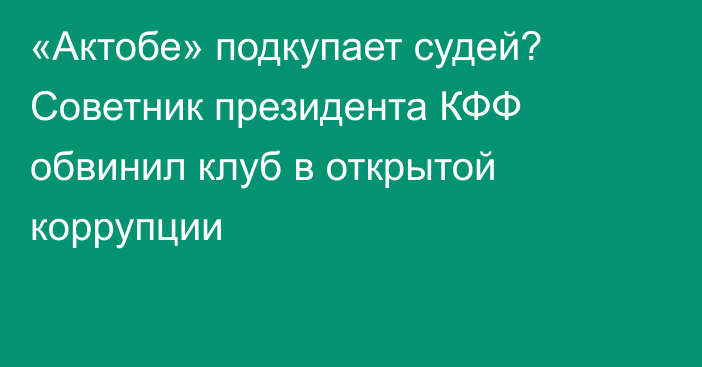 «Актобе» подкупает судей? Советник президента КФФ обвинил клуб в открытой коррупции