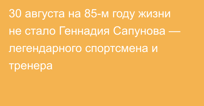 30 августа на 85-м году жизни не стало Геннадия Сапунова — легендарного спортсмена и тренера