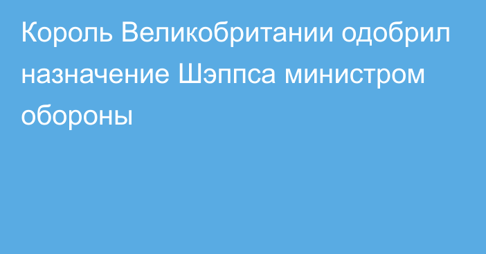 Король Великобритании одобрил назначение Шэппса министром обороны