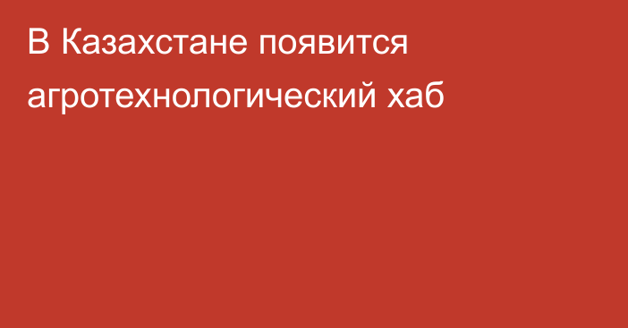 В Казахстане появится агротехнологический хаб