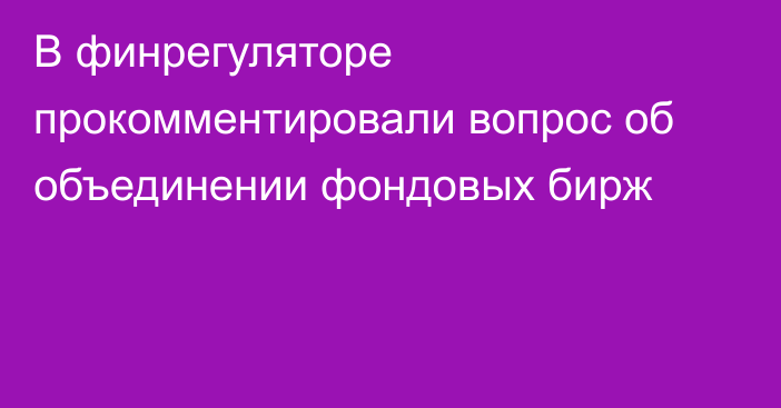 В финрегуляторе прокомментировали вопрос об объединении фондовых бирж