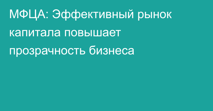 МФЦА: Эффективный рынок капитала повышает прозрачность бизнеса