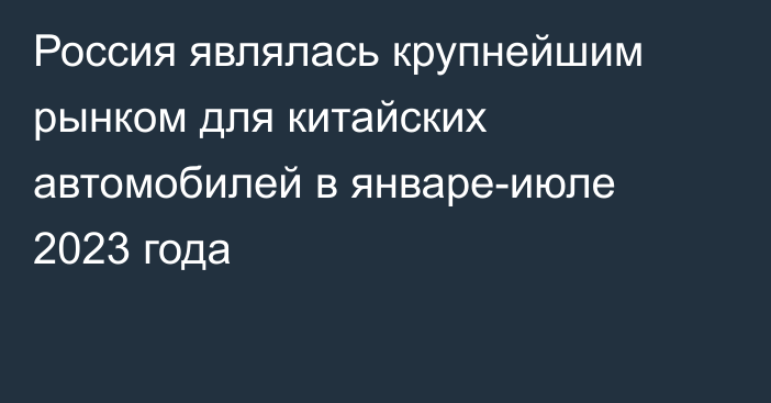 Россия являлась крупнейшим рынком для китайских автомобилей в январе-июле 2023 года