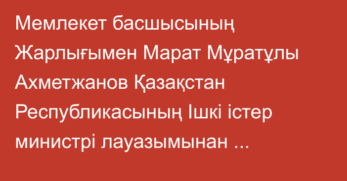 Мемлекет басшысының Жарлығымен Марат Мұратұлы Ахметжанов Қазақстан Республикасының Ішкі істер министрі лауазымынан босатылды