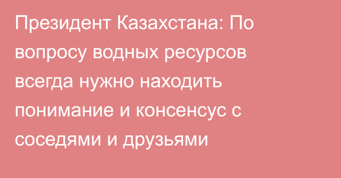 Президент Казахстана: По вопросу водных ресурсов всегда нужно находить понимание и консенсус с соседями и друзьями