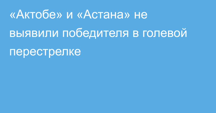 «Актобе» и «Астана» не выявили победителя в голевой перестрелке