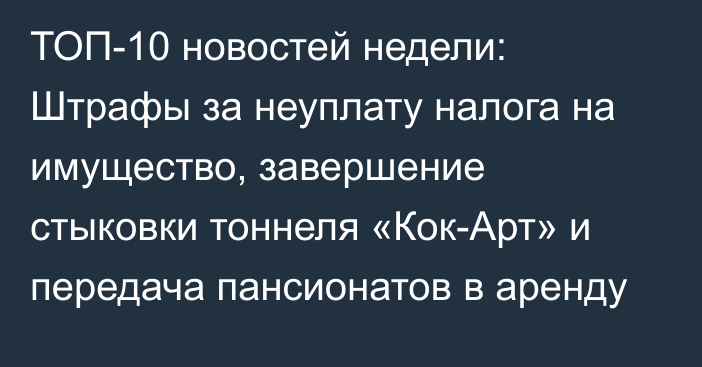 ТОП-10 новостей недели: Штрафы за неуплату налога на имущество, завершение стыковки тоннеля «Кок-Арт» и передача пансионатов в аренду