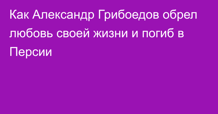 Как Александр Грибоедов обрел любовь своей жизни и погиб в Персии