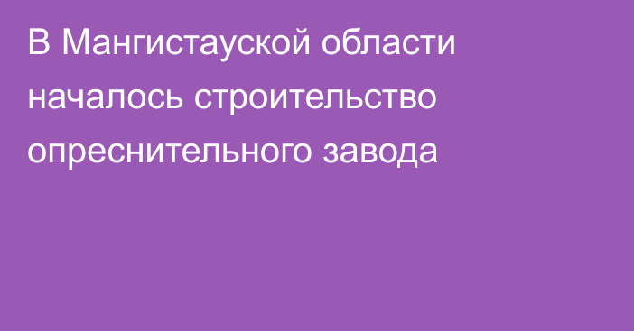 В Мангистауской области началось строительство опреснительного завода