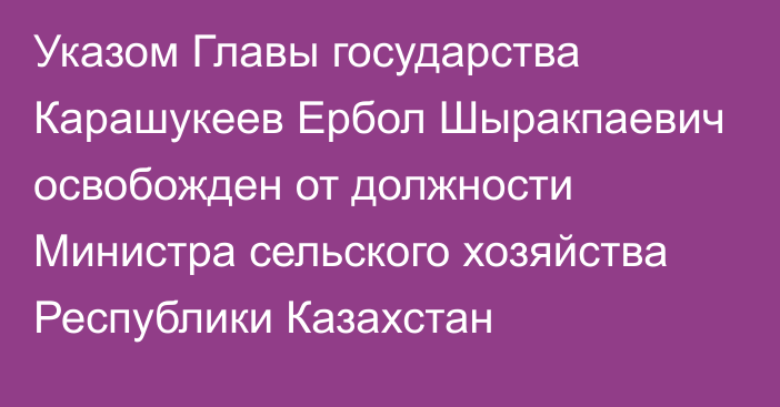 Указом Главы государства Карашукеев Ербол Шыракпаевич освобожден от должности Министра сельского хозяйства Республики Казахстан