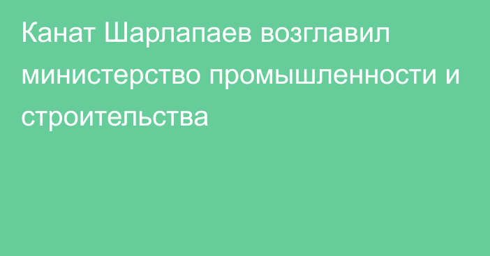 Канат Шарлапаев возглавил министерство промышленности и строительства