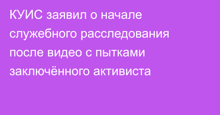 КУИС заявил о начале служебного расследования после видео с пытками заключённого активиста