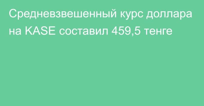 Средневзвешенный курс доллара на KASE составил 459,5 тенге