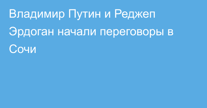 Владимир Путин и Реджеп Эрдоган начали переговоры в Сочи