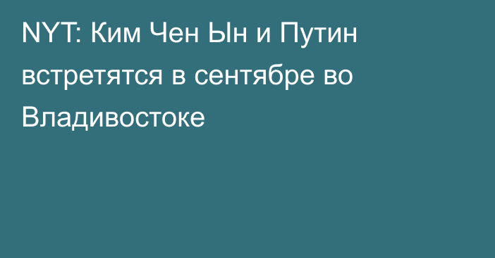 NYT: Ким Чен Ын и Путин встретятся в сентябре во Владивостоке