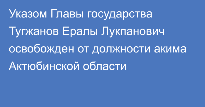 Указом Главы государства Тугжанов Ералы Лукпанович освобожден от должности акима Актюбинской области