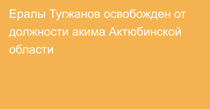 Ералы Тугжанов освобожден от должности акима Актюбинской области