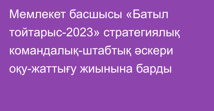 Мемлекет басшысы «Батыл тойтарыс-2023» стратегиялық командалық-штабтық әскери оқу-жаттығу жиынына барды