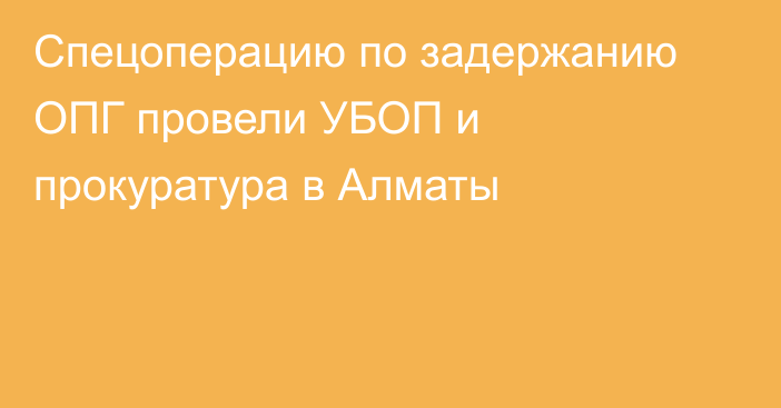 Спецоперацию по задержанию ОПГ провели УБОП и прокуратура в Алматы