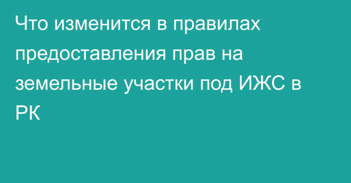 Что изменится в правилах предоставления прав на земельные участки под ИЖС в РК