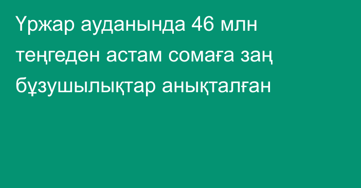 Үржар ауданында 46 млн теңгеден астам сомаға заң бұзушылықтар анықталған