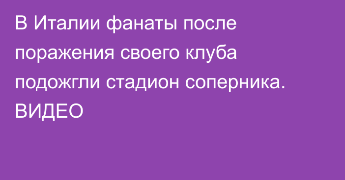 В Италии фанаты после поражения своего клуба подожгли стадион соперника. ВИДЕО