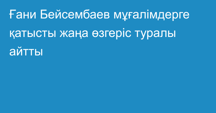 Ғани Бейсембаев мұғалімдерге қатысты жаңа өзгеріс туралы айтты