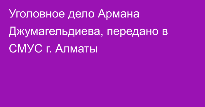 Уголовное дело Армана Джумагельдиева, передано в СМУС г. Алматы