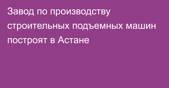 Завод по производству строительных подъемных машин построят в Астане