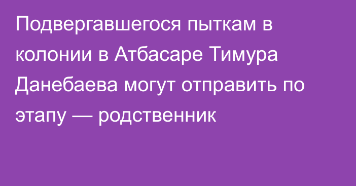 Подвергавшегося пыткам в колонии в Атбасаре Тимура Данебаева могут отправить по этапу — родственник