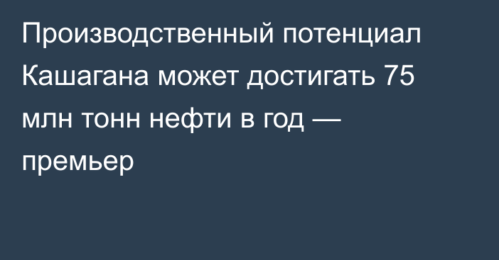 Производственный потенциал Кашагана может достигать 75 млн тонн нефти в год — премьер