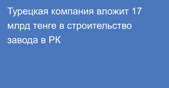 Турецкая компания вложит 17 млрд тенге в строительство завода в РК