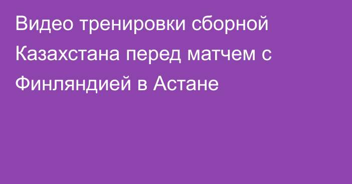 Видео тренировки сборной Казахстана перед матчем с Финляндией в Астане